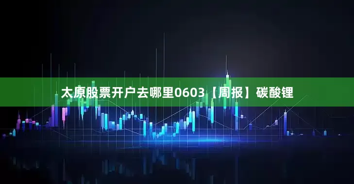 太原股票开户去哪里0603【周报】碳酸锂