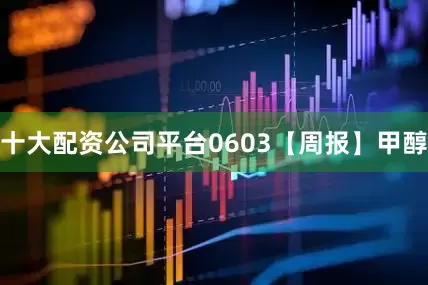 十大配资公司平台0603【周报】甲醇