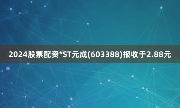 2024股票配资*ST元成(603388)报收于2.88元
