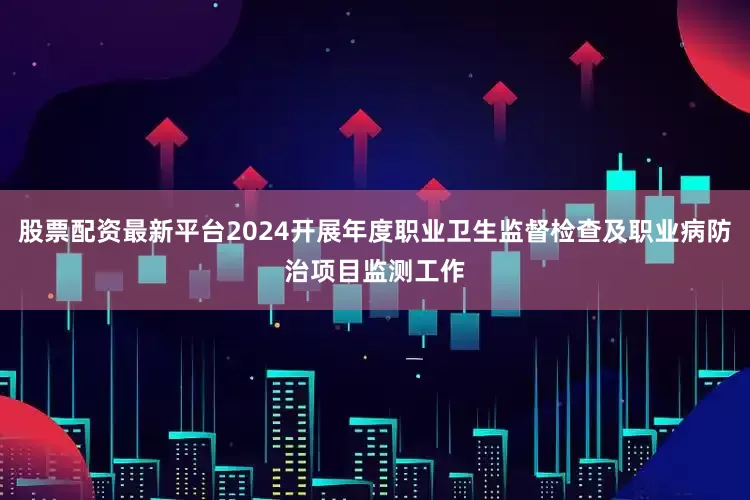 股票配资最新平台2024开展年度职业卫生监督检查及职业病防治项目监测工作