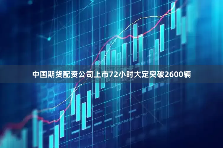 中国期货配资公司上市72小时大定突破2600辆