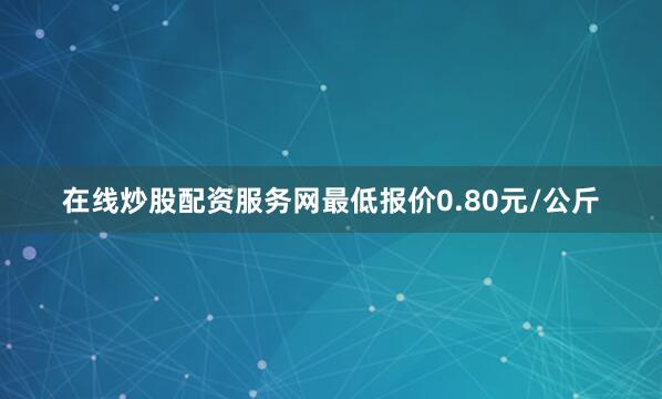 在线炒股配资服务网最低报价0.80元/公斤