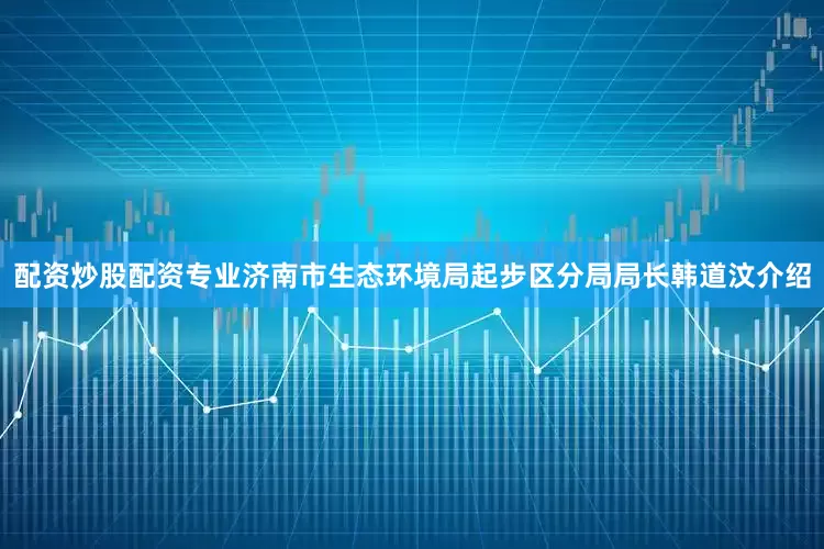 配资炒股配资专业济南市生态环境局起步区分局局长韩道汶介绍
