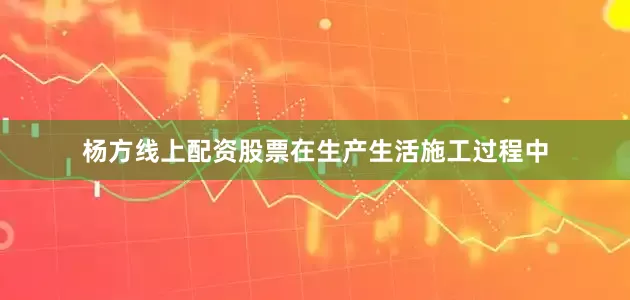 杨方线上配资股票在生产生活施工过程中