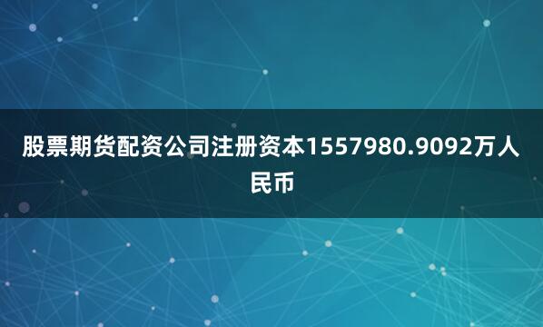 股票期货配资公司注册资本1557980.9092万人民币