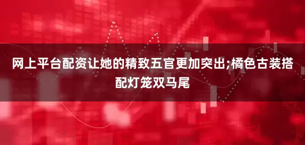 网上平台配资让她的精致五官更加突出;橘色古装搭配灯笼双马尾