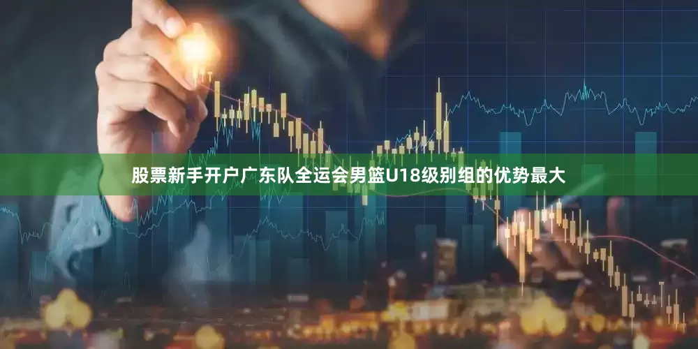 股票新手开户广东队全运会男篮U18级别组的优势最大