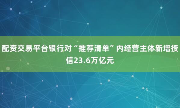 配资交易平台银行对“推荐清单”内经营主体新增授信23.6万亿元