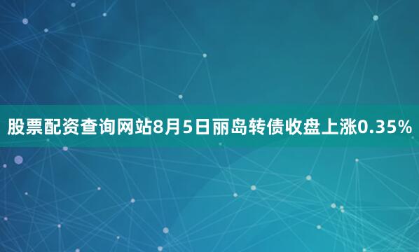 股票配资查询网站8月5日丽岛转债收盘上涨0.35%