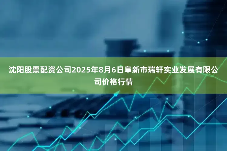 沈阳股票配资公司2025年8月6日阜新市瑞轩实业发展有限公司价格行情